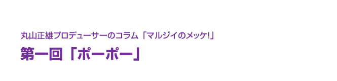 丸山正雄プロデューサーのコラム「マルジイのメッケ！」第一回「ポーポー」