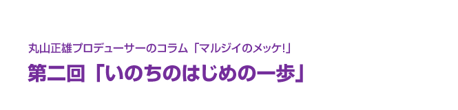 丸山正雄プロデューサーのコラム「マルジイのメッケ！」第二回「いのちのはじめの一歩」