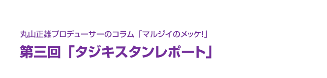 丸山正雄プロデューサーのコラム「マルジイのメッケ！」第三回「タジキスタンレポート」