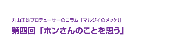 丸山正雄プロデューサーのコラム「マルジイのメッケ！」第四回「ポンさんのことを思う」