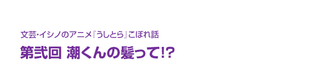 文芸・イシノのアニメ『うしとら』こぼれ話