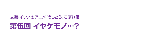 文芸・イシノのアニメ『うしとら』こぼれ話