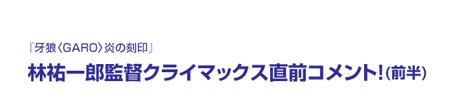 『牙狼〈GARO〉炎の刻印』林祐一郎監督クライマックス直前コメント！(前半)