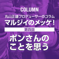 丸山正雄プロデューサーのコラム「マルジイのメッケ！」第四回「ポンさんのことを思う」